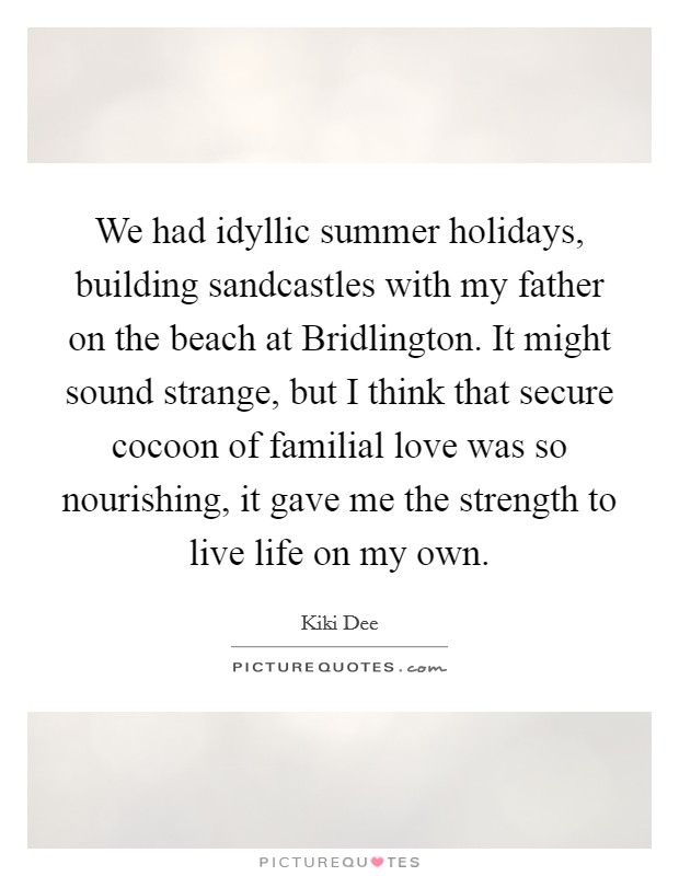 We had idyllic summer holidays, building sandcastles with my father on the beach at Bridlington. It might sound strange, but I think that secure cocoon of familial love was so nourishing, it gave me the strength to live life on my own. Picture Quote #1
