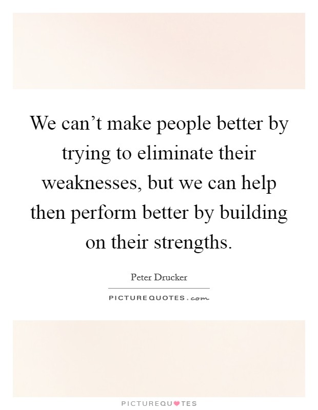 We can't make people better by trying to eliminate their weaknesses, but we can help then perform better by building on their strengths. Picture Quote #1