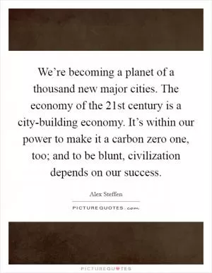 We’re becoming a planet of a thousand new major cities. The economy of the 21st century is a city-building economy. It’s within our power to make it a carbon zero one, too; and to be blunt, civilization depends on our success Picture Quote #1