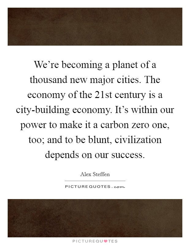 We're becoming a planet of a thousand new major cities. The economy of the 21st century is a city-building economy. It's within our power to make it a carbon zero one, too; and to be blunt, civilization depends on our success. Picture Quote #1