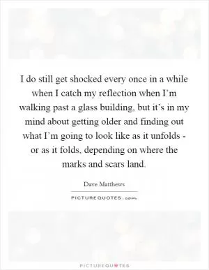 I do still get shocked every once in a while when I catch my reflection when I’m walking past a glass building, but it’s in my mind about getting older and finding out what I’m going to look like as it unfolds - or as it folds, depending on where the marks and scars land Picture Quote #1