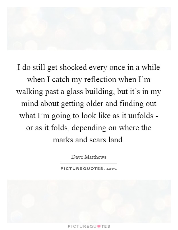 I do still get shocked every once in a while when I catch my reflection when I'm walking past a glass building, but it's in my mind about getting older and finding out what I'm going to look like as it unfolds - or as it folds, depending on where the marks and scars land. Picture Quote #1