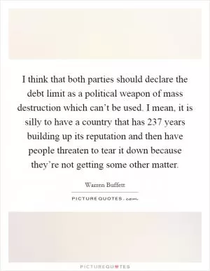 I think that both parties should declare the debt limit as a political weapon of mass destruction which can’t be used. I mean, it is silly to have a country that has 237 years building up its reputation and then have people threaten to tear it down because they’re not getting some other matter Picture Quote #1