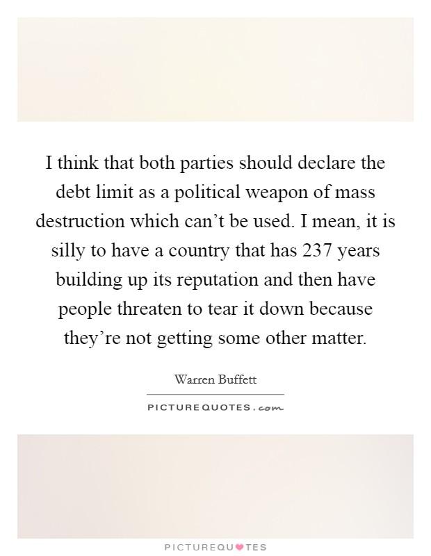 I think that both parties should declare the debt limit as a political weapon of mass destruction which can't be used. I mean, it is silly to have a country that has 237 years building up its reputation and then have people threaten to tear it down because they're not getting some other matter. Picture Quote #1