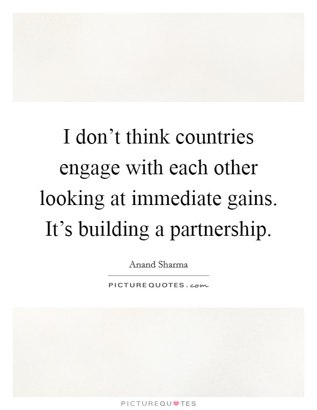 I don't think countries engage with each other looking at immediate gains. It's building a partnership. Picture Quote #1