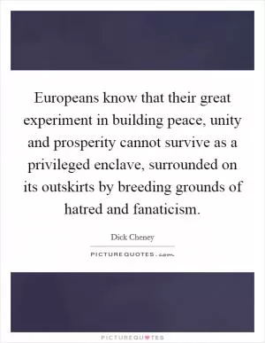 Europeans know that their great experiment in building peace, unity and prosperity cannot survive as a privileged enclave, surrounded on its outskirts by breeding grounds of hatred and fanaticism Picture Quote #1