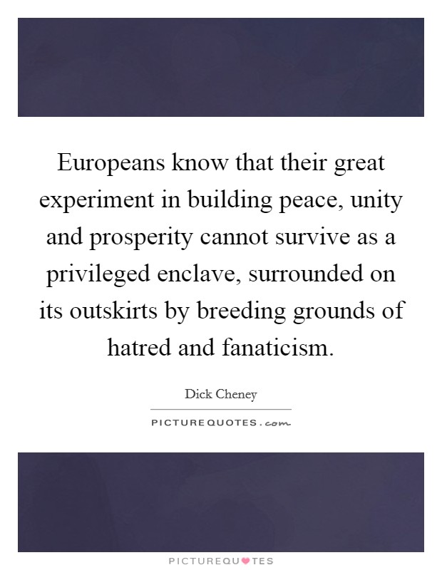Europeans know that their great experiment in building peace, unity and prosperity cannot survive as a privileged enclave, surrounded on its outskirts by breeding grounds of hatred and fanaticism. Picture Quote #1