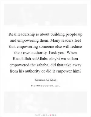 Real leadership is about building people up and empowering them. Many leaders feel that empowering someone else will reduce their own authority. I ask you: When Rasulallah salAllahu alayhi wa sallam empowered the sahaba, did that take away from his authority or did it empower him? Picture Quote #1