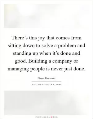 There’s this joy that comes from sitting down to solve a problem and standing up when it’s done and good. Building a company or managing people is never just done Picture Quote #1