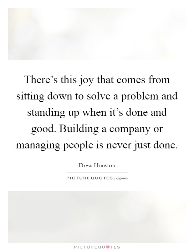 There's this joy that comes from sitting down to solve a problem and standing up when it's done and good. Building a company or managing people is never just done. Picture Quote #1