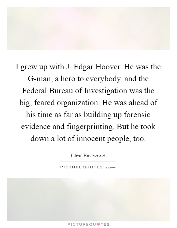 I grew up with J. Edgar Hoover. He was the G-man, a hero to everybody, and the Federal Bureau of Investigation was the big, feared organization. He was ahead of his time as far as building up forensic evidence and fingerprinting. But he took down a lot of innocent people, too. Picture Quote #1