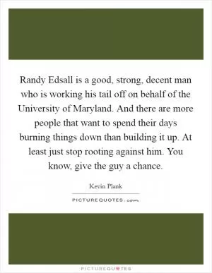 Randy Edsall is a good, strong, decent man who is working his tail off on behalf of the University of Maryland. And there are more people that want to spend their days burning things down than building it up. At least just stop rooting against him. You know, give the guy a chance Picture Quote #1