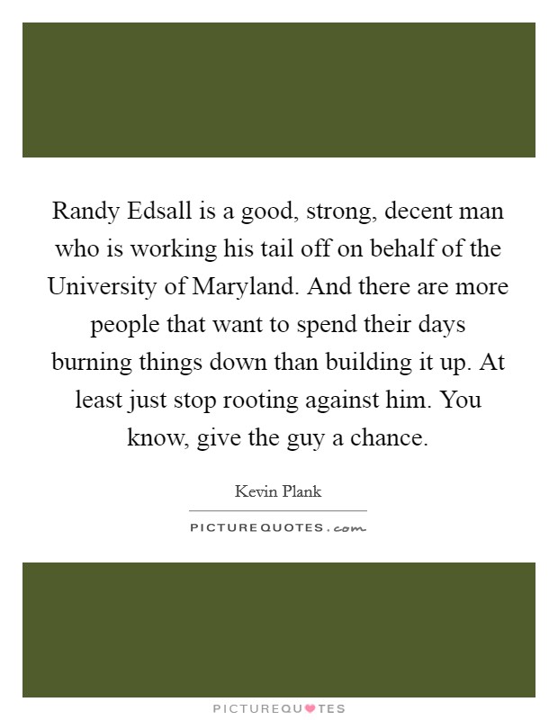 Randy Edsall is a good, strong, decent man who is working his tail off on behalf of the University of Maryland. And there are more people that want to spend their days burning things down than building it up. At least just stop rooting against him. You know, give the guy a chance. Picture Quote #1