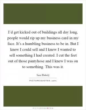 I’d get kicked out of buildings all day long, people would rip up my business card in my face. It’s a humbling business to be in. But I knew I could sell and I knew I wanted to sell something I had created. I cut the feet out of those pantyhose and I knew I was on to something. This was it Picture Quote #1