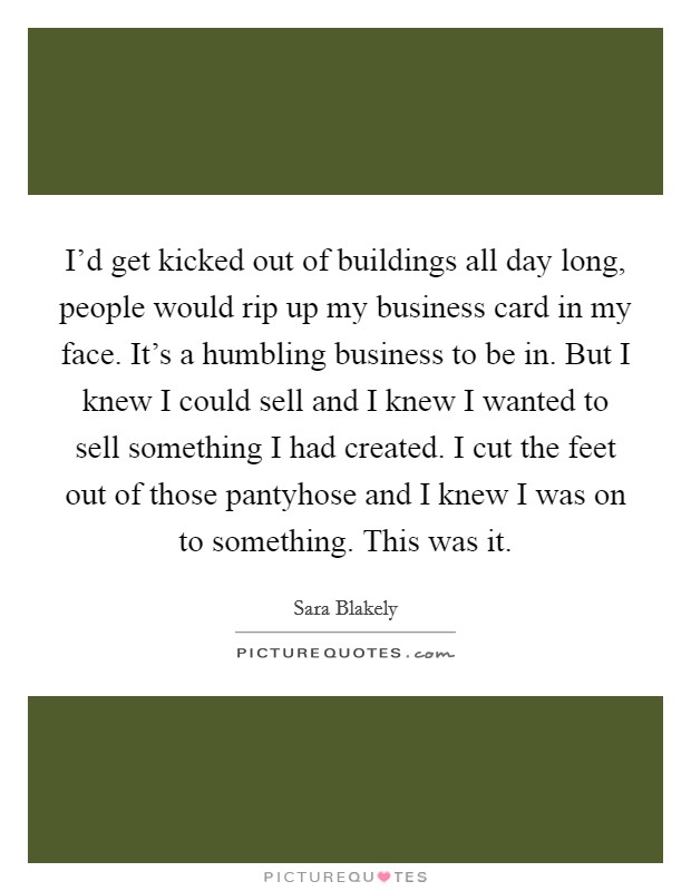 I'd get kicked out of buildings all day long, people would rip up my business card in my face. It's a humbling business to be in. But I knew I could sell and I knew I wanted to sell something I had created. I cut the feet out of those pantyhose and I knew I was on to something. This was it. Picture Quote #1