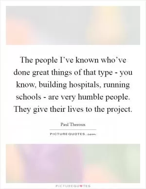 The people I’ve known who’ve done great things of that type - you know, building hospitals, running schools - are very humble people. They give their lives to the project Picture Quote #1