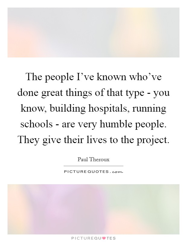 The people I've known who've done great things of that type - you know, building hospitals, running schools - are very humble people. They give their lives to the project. Picture Quote #1