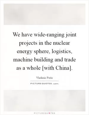 We have wide-ranging joint projects in the nuclear energy sphere, logistics, machine building and trade as a whole [with China] Picture Quote #1