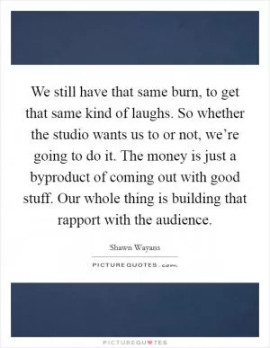 We still have that same burn, to get that same kind of laughs. So whether the studio wants us to or not, we’re going to do it. The money is just a byproduct of coming out with good stuff. Our whole thing is building that rapport with the audience Picture Quote #1