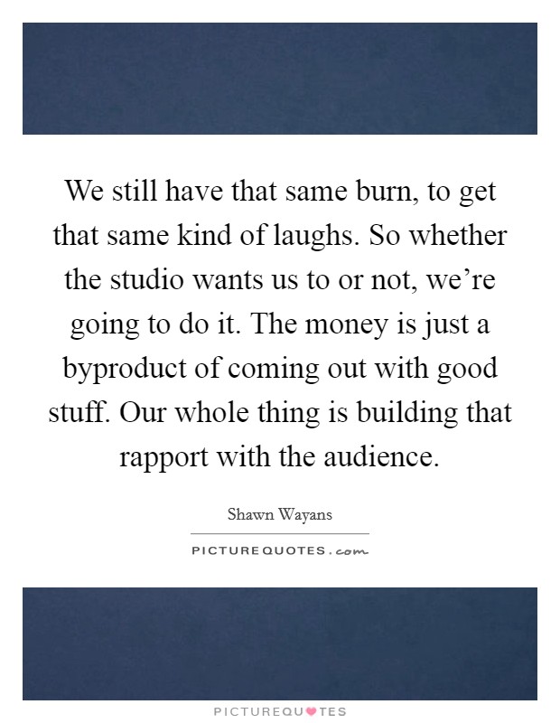 We still have that same burn, to get that same kind of laughs. So whether the studio wants us to or not, we're going to do it. The money is just a byproduct of coming out with good stuff. Our whole thing is building that rapport with the audience. Picture Quote #1