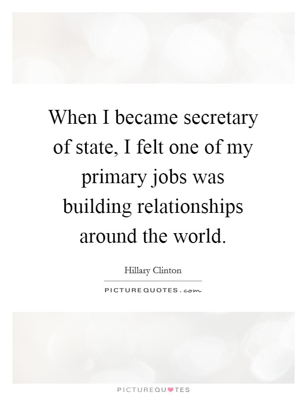 When I became secretary of state, I felt one of my primary jobs was building relationships around the world. Picture Quote #1