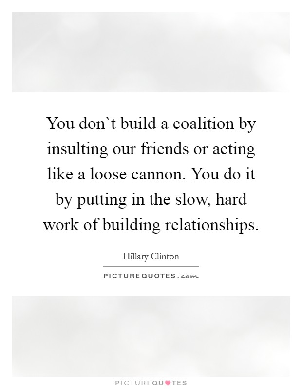 You don`t build a coalition by insulting our friends or acting like a loose cannon. You do it by putting in the slow, hard work of building relationships. Picture Quote #1