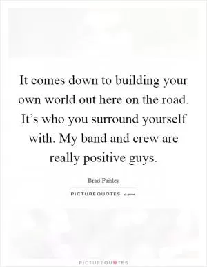 It comes down to building your own world out here on the road. It’s who you surround yourself with. My band and crew are really positive guys Picture Quote #1