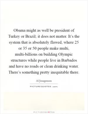 Obama might as well be president of Turkey or Brazil; it does not matter. It’s the system that is absolutely flawed, where 25 or 35 or 50 people make multi, multi-billions on building Olympic structures while people live in Barbados and have no roads or clean drinking water. There’s something pretty inequitable there Picture Quote #1