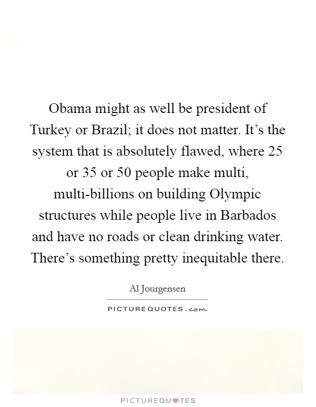 Obama might as well be president of Turkey or Brazil; it does not matter. It's the system that is absolutely flawed, where 25 or 35 or 50 people make multi, multi-billions on building Olympic structures while people live in Barbados and have no roads or clean drinking water. There's something pretty inequitable there. Picture Quote #1