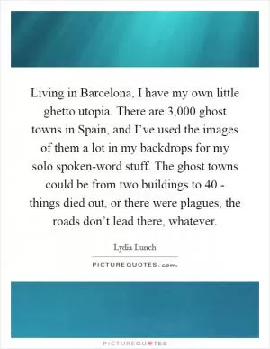 Living in Barcelona, I have my own little ghetto utopia. There are 3,000 ghost towns in Spain, and I’ve used the images of them a lot in my backdrops for my solo spoken-word stuff. The ghost towns could be from two buildings to 40 - things died out, or there were plagues, the roads don’t lead there, whatever Picture Quote #1