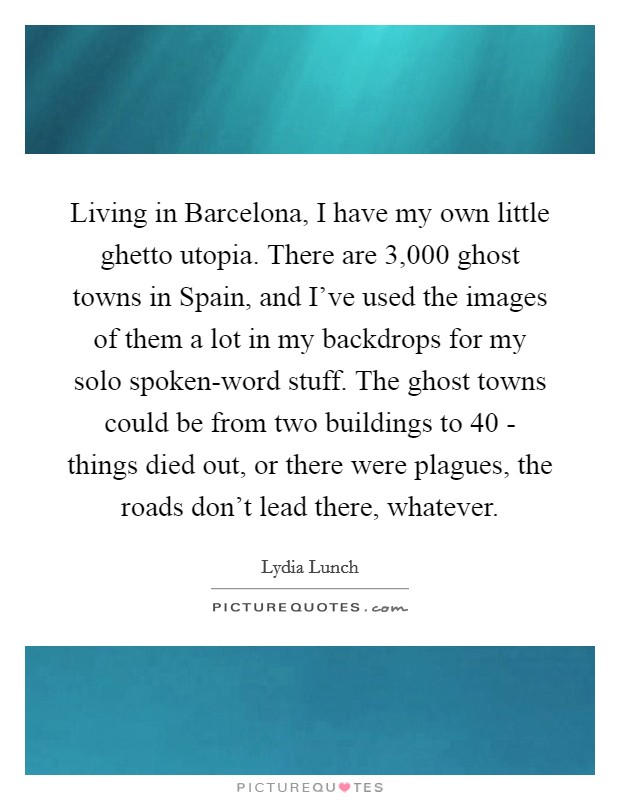 Living in Barcelona, I have my own little ghetto utopia. There are 3,000 ghost towns in Spain, and I've used the images of them a lot in my backdrops for my solo spoken-word stuff. The ghost towns could be from two buildings to 40 - things died out, or there were plagues, the roads don't lead there, whatever. Picture Quote #1