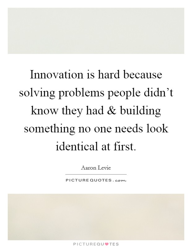 Innovation is hard because solving problems people didn't know they had and building something no one needs look identical at first. Picture Quote #1