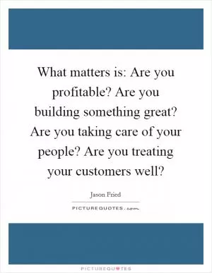 What matters is: Are you profitable? Are you building something great? Are you taking care of your people? Are you treating your customers well? Picture Quote #1