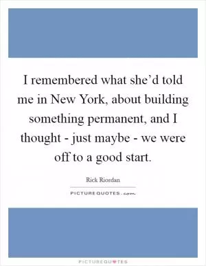 I remembered what she’d told me in New York, about building something permanent, and I thought - just maybe - we were off to a good start Picture Quote #1