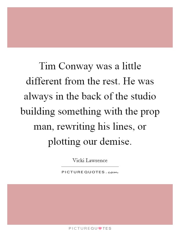 Tim Conway was a little different from the rest. He was always in the back of the studio building something with the prop man, rewriting his lines, or plotting our demise. Picture Quote #1