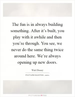 The fun is in always building something. After it’s built, you play with it awhile and then you’re through. You see, we never do the same thing twice around here. We’re always opening up new doors Picture Quote #1