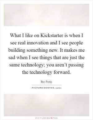 What I like on Kickstarter is when I see real innovation and I see people building something new. It makes me sad when I see things that are just the same technology; you aren’t passing the technology forward Picture Quote #1