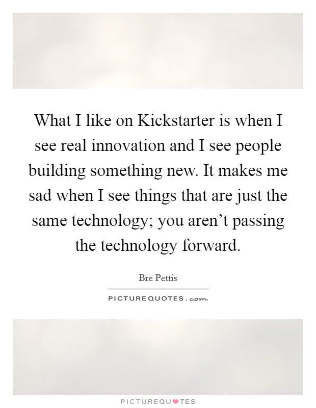 What I like on Kickstarter is when I see real innovation and I see people building something new. It makes me sad when I see things that are just the same technology; you aren't passing the technology forward. Picture Quote #1