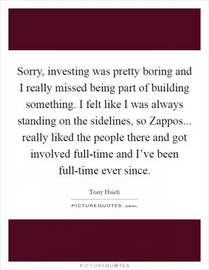Sorry, investing was pretty boring and I really missed being part of building something. I felt like I was always standing on the sidelines, so Zappos... really liked the people there and got involved full-time and I’ve been full-time ever since Picture Quote #1