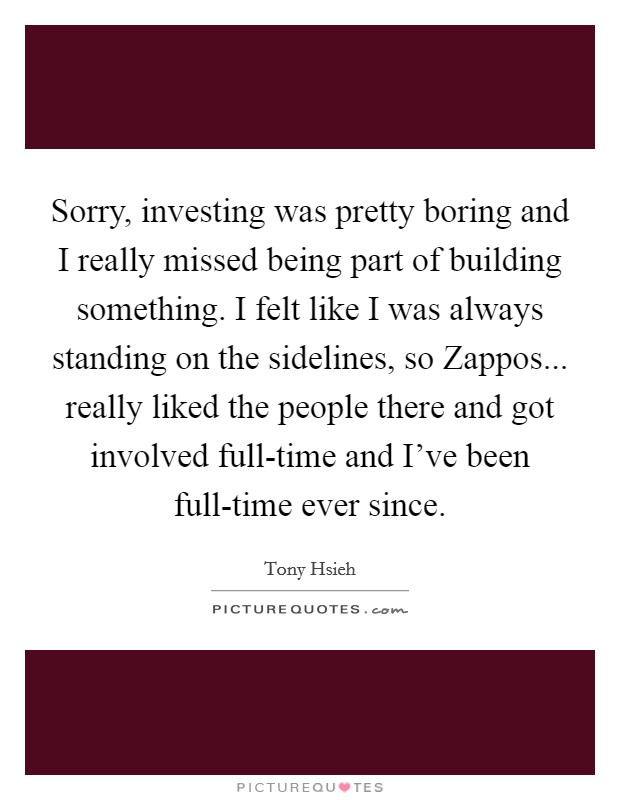 Sorry, investing was pretty boring and I really missed being part of building something. I felt like I was always standing on the sidelines, so Zappos... really liked the people there and got involved full-time and I've been full-time ever since. Picture Quote #1