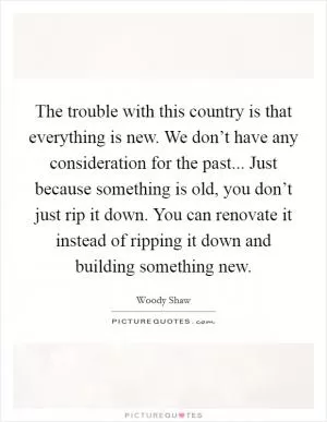 The trouble with this country is that everything is new. We don’t have any consideration for the past... Just because something is old, you don’t just rip it down. You can renovate it instead of ripping it down and building something new Picture Quote #1