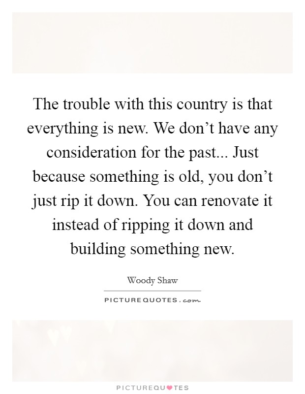 The trouble with this country is that everything is new. We don't have any consideration for the past... Just because something is old, you don't just rip it down. You can renovate it instead of ripping it down and building something new. Picture Quote #1