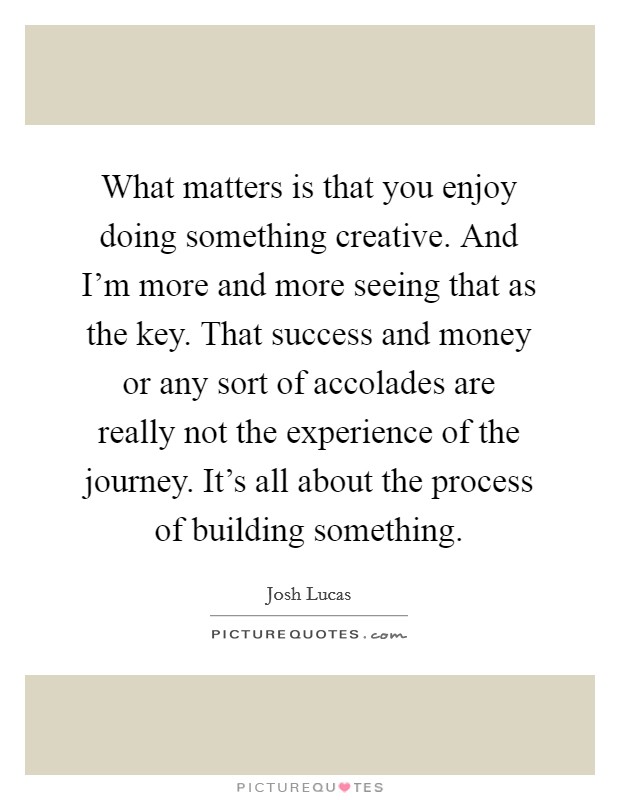 What matters is that you enjoy doing something creative. And I'm more and more seeing that as the key. That success and money or any sort of accolades are really not the experience of the journey. It's all about the process of building something. Picture Quote #1