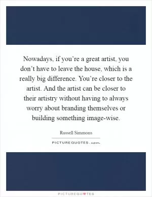 Nowadays, if you’re a great artist, you don’t have to leave the house, which is a really big difference. You’re closer to the artist. And the artist can be closer to their artistry without having to always worry about branding themselves or building something image-wise Picture Quote #1