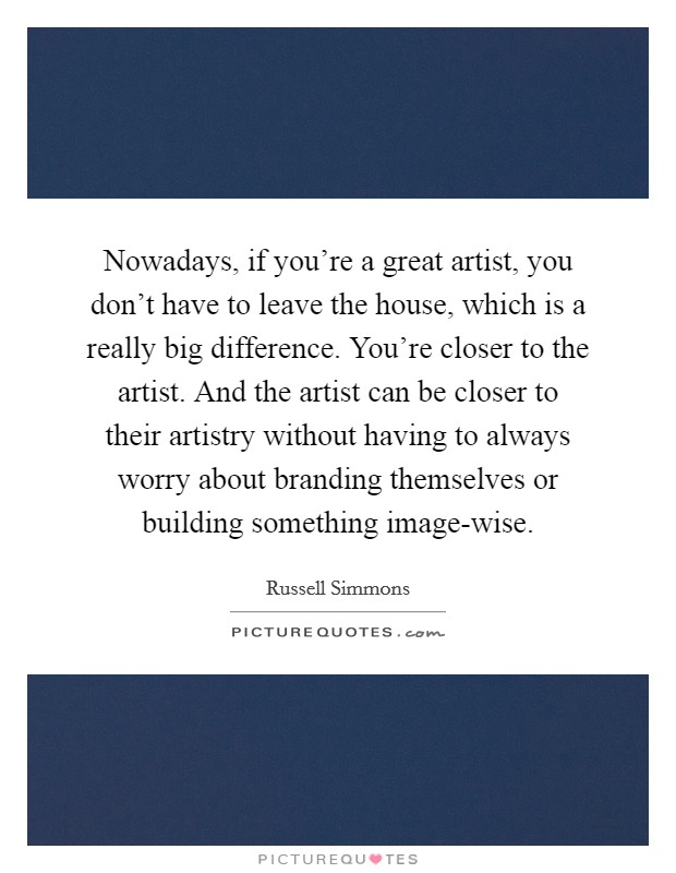 Nowadays, if you're a great artist, you don't have to leave the house, which is a really big difference. You're closer to the artist. And the artist can be closer to their artistry without having to always worry about branding themselves or building something image-wise. Picture Quote #1