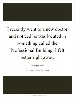 I recently went to a new doctor and noticed he was located in something called the Professional Building. I felt better right away Picture Quote #1