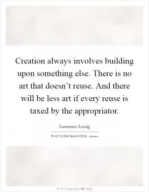 Creation always involves building upon something else. There is no art that doesn’t reuse. And there will be less art if every reuse is taxed by the appropriator Picture Quote #1