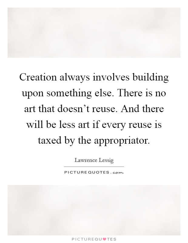 Creation always involves building upon something else. There is no art that doesn't reuse. And there will be less art if every reuse is taxed by the appropriator. Picture Quote #1