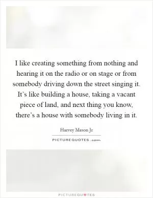 I like creating something from nothing and hearing it on the radio or on stage or from somebody driving down the street singing it. It’s like building a house, taking a vacant piece of land, and next thing you know, there’s a house with somebody living in it Picture Quote #1