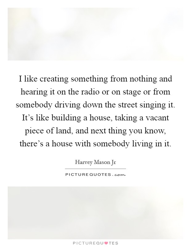 I like creating something from nothing and hearing it on the radio or on stage or from somebody driving down the street singing it. It's like building a house, taking a vacant piece of land, and next thing you know, there's a house with somebody living in it. Picture Quote #1